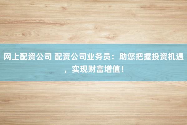 网上配资公司 配资公司业务员：助您把握投资机遇，实现财富增值！