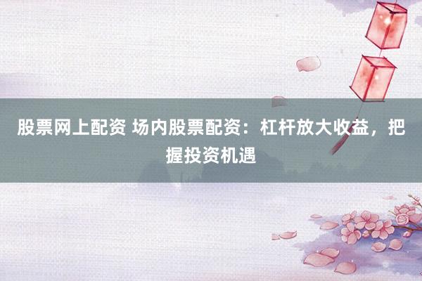 股票网上配资 场内股票配资：杠杆放大收益，把握投资机遇