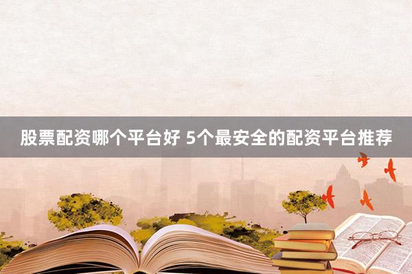 股票配资哪个平台好 5个最安全的配资平台推荐