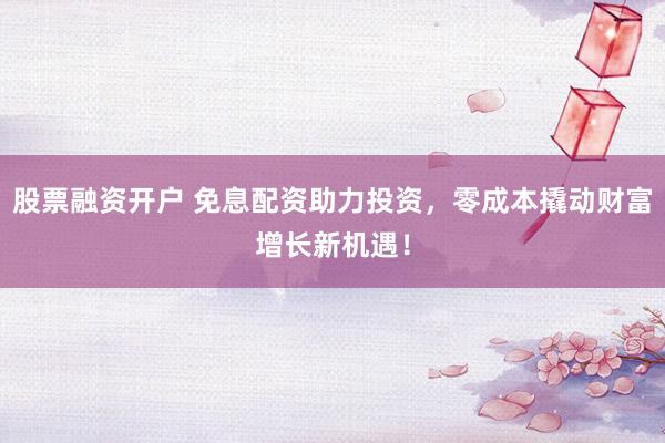 股票融资开户 免息配资助力投资，零成本撬动财富增长新机遇！