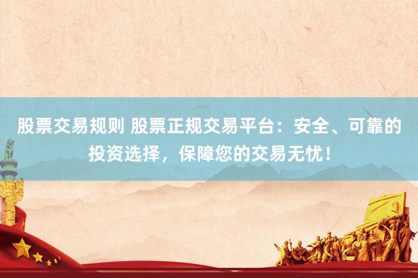 股票交易规则 股票正规交易平台:安全、可靠的投资选择,保障您的交易无忧!