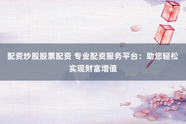配资炒股股票配资 专业配资服务平台：助您轻松实现财富增值