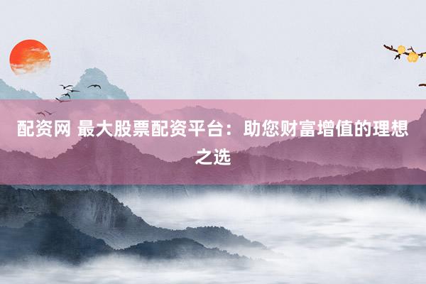 配资网 最大股票配资平台：助您财富增值的理想之选