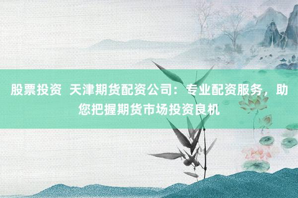 股票投资  天津期货配资公司：专业配资服务，助您把握期货市场投资良机