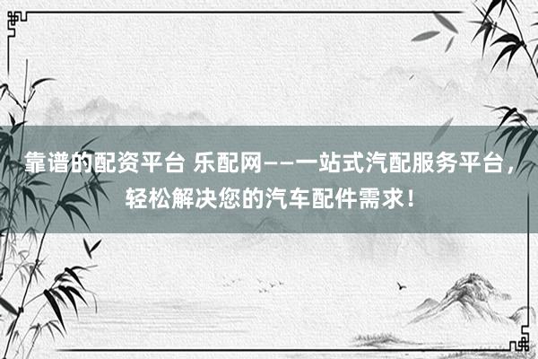 靠谱的配资平台 乐配网——一站式汽配服务平台，轻松解决您的汽车配件需求！