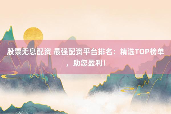 股票无息配资 最强配资平台排名：精选TOP榜单，助您盈利！