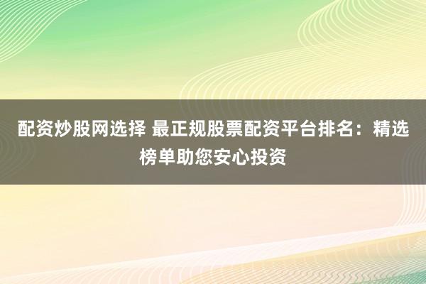 配资炒股网选择 最正规股票配资平台排名：精选榜单助您安心投资