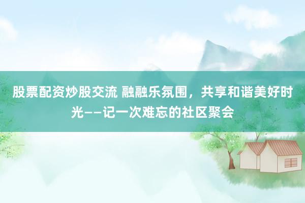 股票配资炒股交流 融融乐氛围,共享和谐美好时光——记一次难忘的社区聚会
