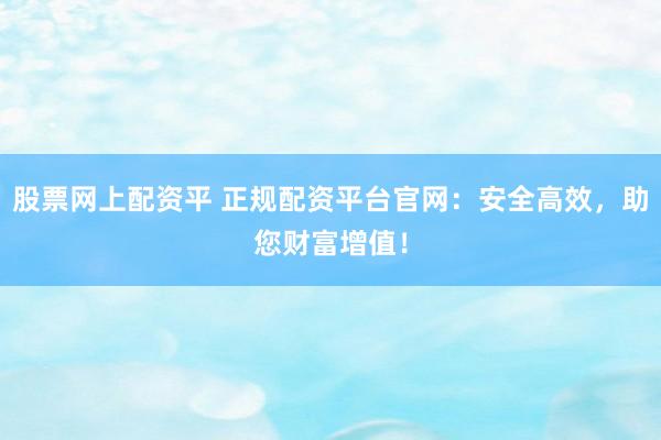股票网上配资平 正规配资平台官网：安全高效，助您财富增值！