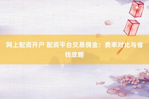网上配资开户 配资平台交易佣金：费率对比与省钱攻略
