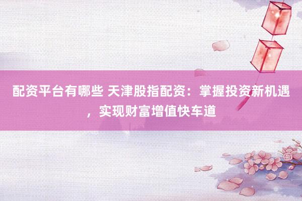配资平台有哪些 天津股指配资：掌握投资新机遇，实现财富增值快车道