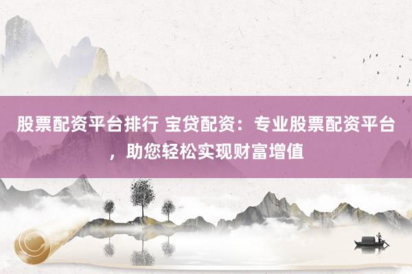 股票配资平台排行 宝贷配资：专业股票配资平台，助您轻松实现财富增值