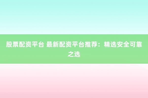 股票配资平台 最新配资平台推荐：精选安全可靠之选