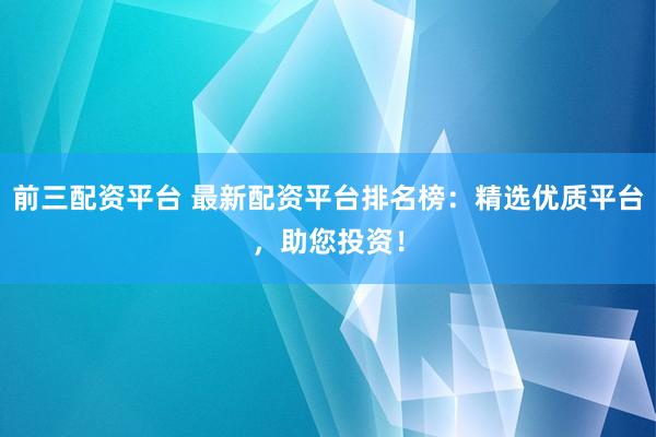 前三配资平台 最新配资平台排名榜：精选优质平台，助您投资！