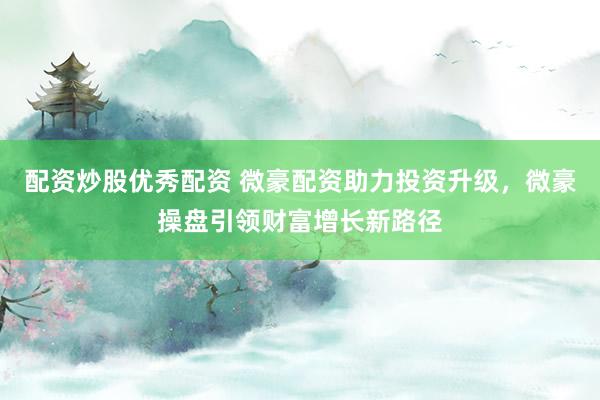 配资炒股优秀配资 微豪配资助力投资升级，微豪操盘引领财富增长新路径