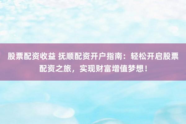 股票配资收益 抚顺配资开户指南：轻松开启股票配资之旅，实现财富增值梦想！