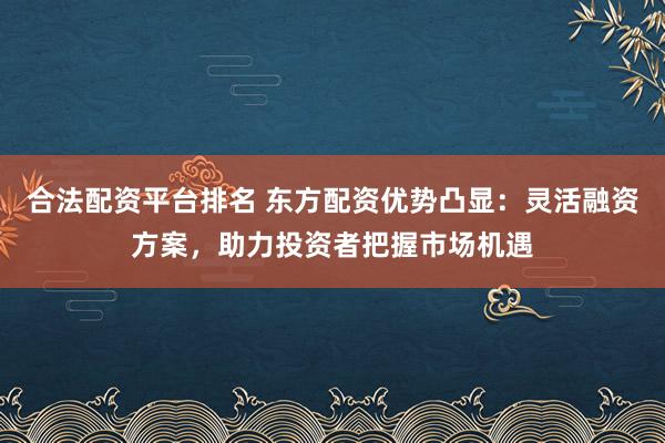 合法配资平台排名 东方配资优势凸显：灵活融资方案，助力投资者把握市场机遇