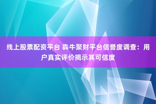 线上股票配资平台 犇牛聚财平台信誉度调查：用户真实评价揭示其可信度