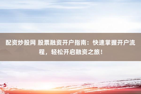 配资炒股网 股票融资开户指南：快速掌握开户流程，轻松开启融资之旅！