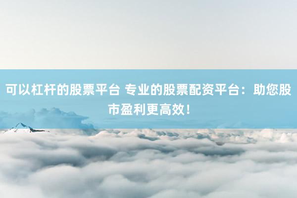 可以杠杆的股票平台 专业的股票配资平台：助您股市盈利更高效！