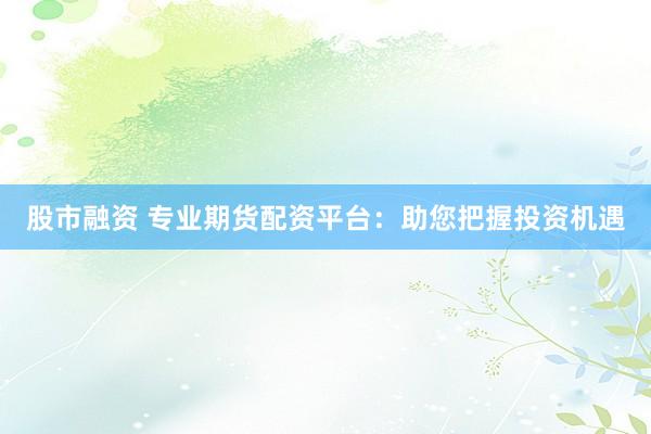 股市融资 专业期货配资平台：助您把握投资机遇