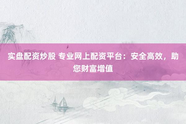 实盘配资炒股 专业网上配资平台:安全高效,助您财富增值