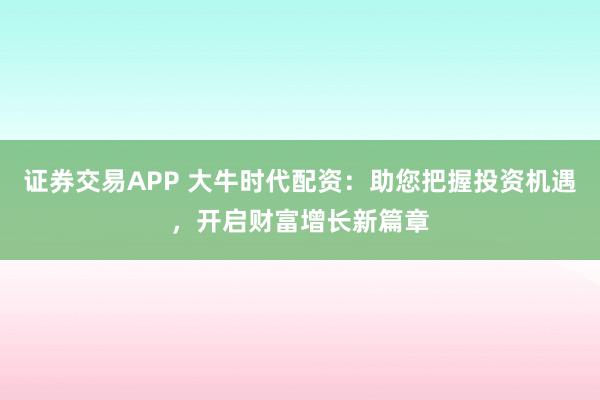 证券交易APP 大牛时代配资:助您把握投资机遇,开启财富增长新篇章