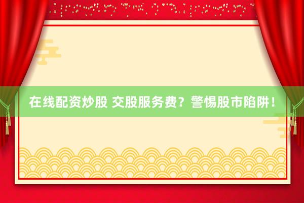 在线配资炒股 交股服务费？警惕股市陷阱！