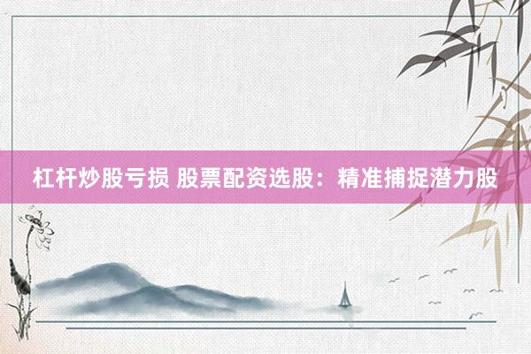 杠杆炒股亏损 股票配资选股：精准捕捉潜力股