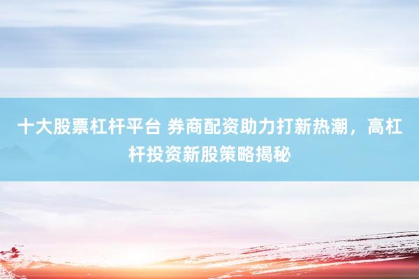 十大股票杠杆平台 券商配资助力打新热潮，高杠杆投资新股策略揭秘