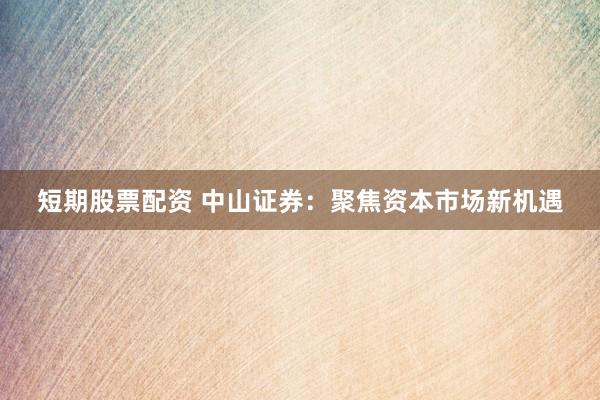 短期股票配资 中山证券：聚焦资本市场新机遇