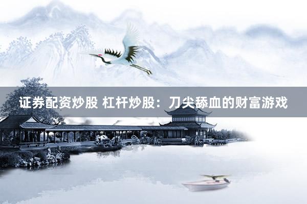 证券配资炒股 杠杆炒股：刀尖舔血的财富游戏