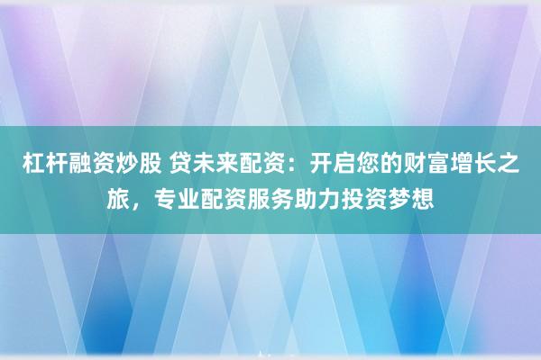 杠杆融资炒股 贷未来配资：开启您的财富增长之旅，专业配资服务助力投资梦想