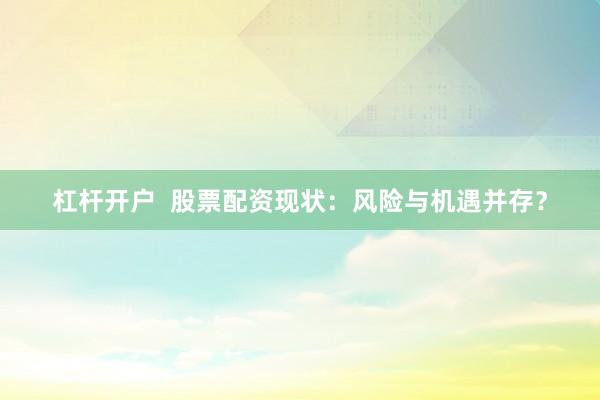 杠杆开户  股票配资现状：风险与机遇并存？
