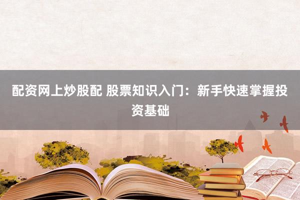 配资网上炒股配 股票知识入门：新手快速掌握投资基础