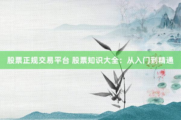 股票正规交易平台 股票知识大全：从入门到精通